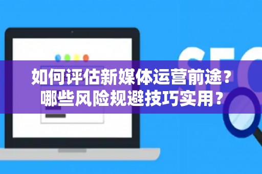 如何评估新媒体运营前途？哪些风险规避技巧实用？